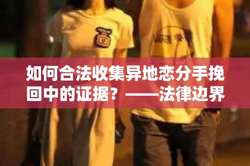 如何合法收集异地恋分手挽回中的证据？——法律边界内的取证策略