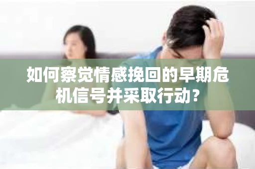 如何察觉情感挽回的早期危机信号并采取行动？