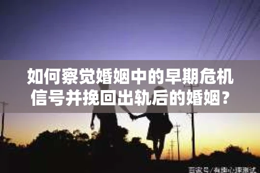 如何察觉婚姻中的早期危机信号并挽回出轨后的婚姻？
