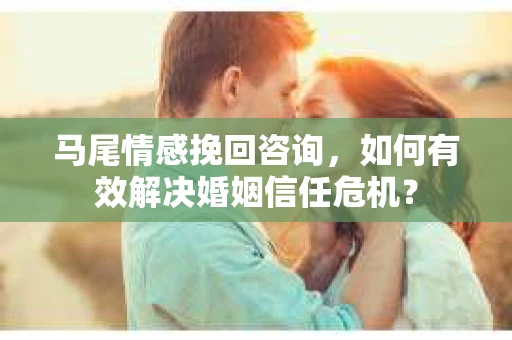 马尾情感挽回咨询，如何有效解决婚姻信任危机？