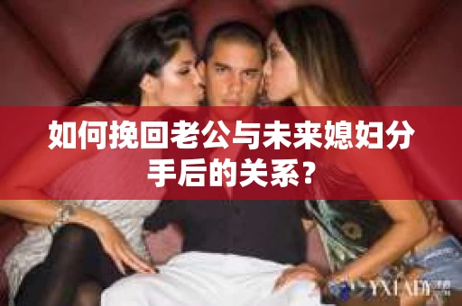 如何挽回老公与未来媳妇分手后的关系？