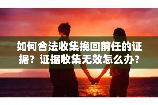 如何合法收集挽回前任的证据？证据收集无效怎么办？