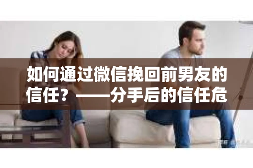 如何通过微信挽回前男友的信任？——分手后的信任危机解决方案