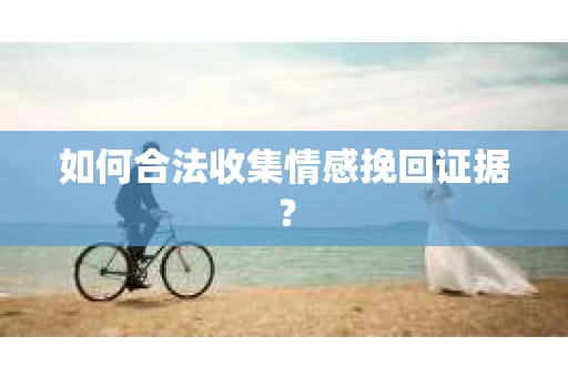 如何合法收集情感挽回证据？