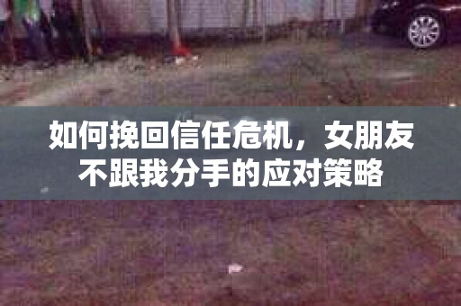如何挽回信任危机，女朋友不跟我分手的应对策略