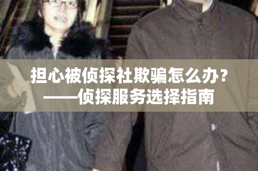 担心被侦探社欺骗怎么办?——侦探服务选择指南 担心被侦探社欺骗怎么办?——侦探服务选择指南